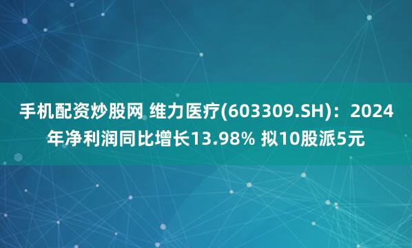 手机配资炒股网 维力医疗(603309.SH)：2024年净利润同比增长13.98% 拟10股派5元