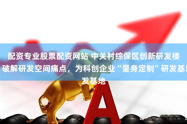 配资专业股票配资网站 中关村综保区创新研发楼：破解研发空间痛点，为科创企业“量身定制”研发基地