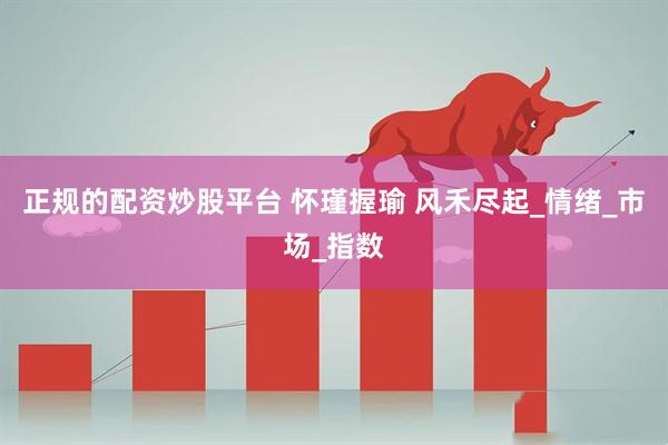 正规的配资炒股平台 怀瑾握瑜 风禾尽起_情绪_市场_指数