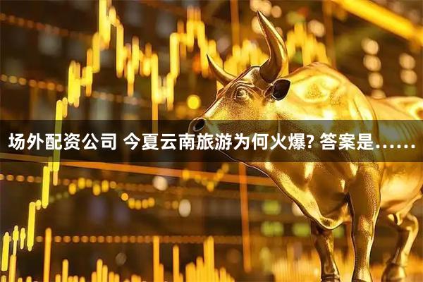 场外配资公司 今夏云南旅游为何火爆? 答案是……