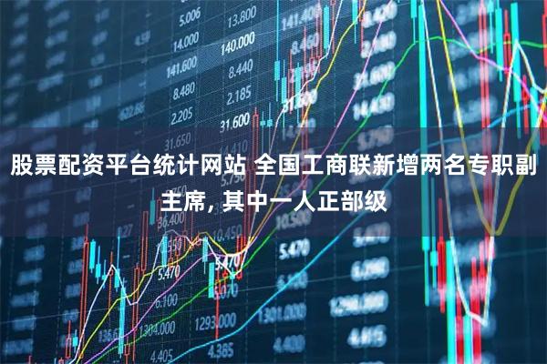 股票配资平台统计网站 全国工商联新增两名专职副主席, 其中一人正部级
