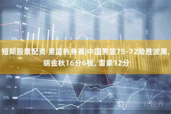 短期股票配资 男篮热身赛|中国男篮75-72险胜波黑, 胡金秋16分6板, 雷蒙12分