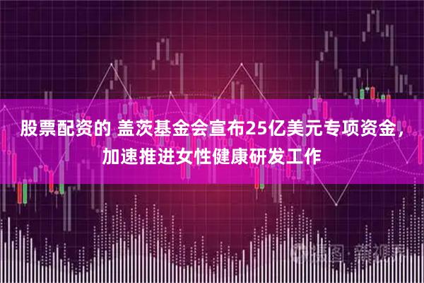 股票配资的 盖茨基金会宣布25亿美元专项资金，加速推进女性健康研发工作
