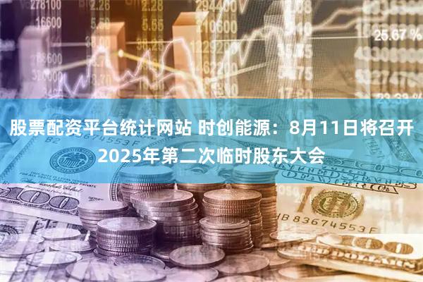 股票配资平台统计网站 时创能源：8月11日将召开2025年第二次临时股东大会