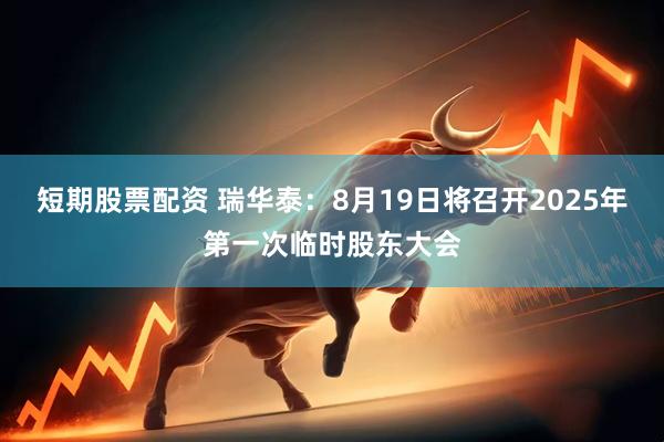 短期股票配资 瑞华泰：8月19日将召开2025年第一次临时股东大会