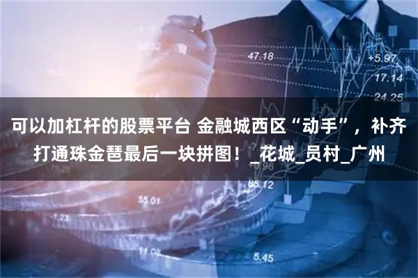 可以加杠杆的股票平台 金融城西区“动手”，补齐打通珠金琶最后一块拼图！_花城_员村_广州