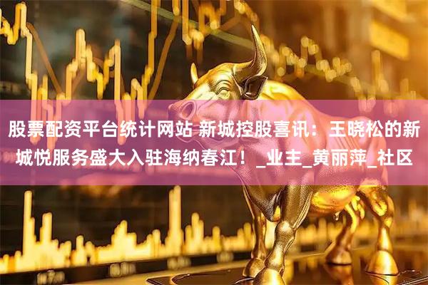 股票配资平台统计网站 新城控股喜讯：王晓松的新城悦服务盛大入驻海纳春江！_业主_黄丽萍_社区