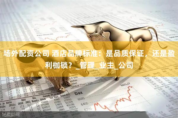 场外配资公司 酒店品牌标准：是品质保证，还是盈利枷锁？_管理_业主_公司