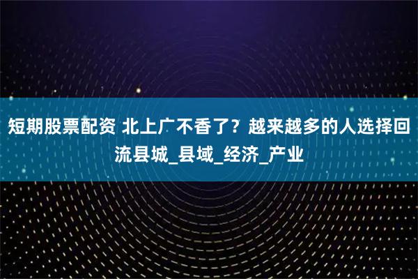 短期股票配资 北上广不香了？越来越多的人选择回流县城_县域_经济_产业