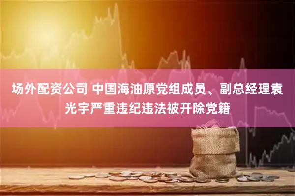 场外配资公司 中国海油原党组成员、副总经理袁光宇严重违纪违法被开除党籍