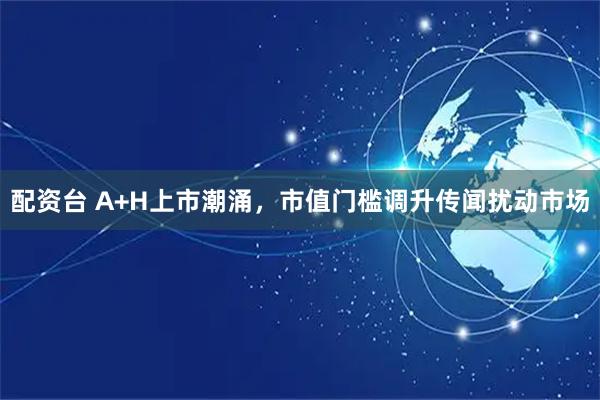 配资台 A+H上市潮涌，市值门槛调升传闻扰动市场