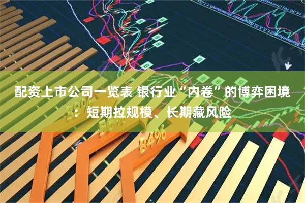 配资上市公司一览表 银行业“内卷”的博弈困境：短期拉规模、长期藏风险