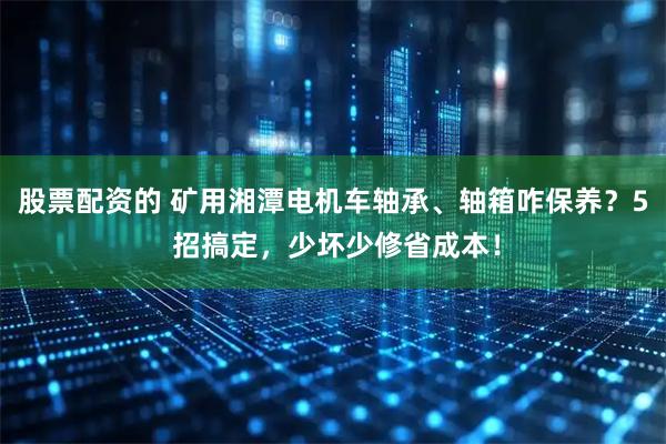 股票配资的 矿用湘潭电机车轴承、轴箱咋保养?5 招搞定,少坏少修省成本!