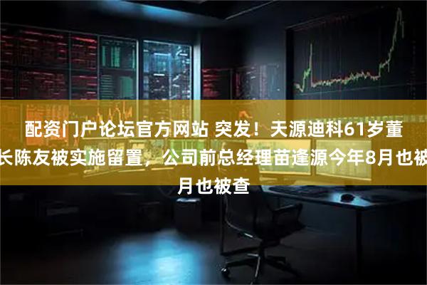 配资门户论坛官方网站 突发!天源迪科61岁董事长陈友被实施留置,公司前总经理苗逢源今年8月也被查