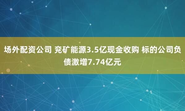 场外配资公司 兖矿能源3.5亿现金收购 标的公司负债激增7.74亿元