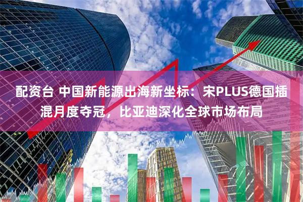 配资台 中国新能源出海新坐标:宋PLUS德国插混月度夺冠,比亚迪深化全球市场布局