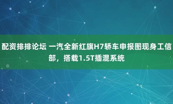 配资排排论坛 一汽全新红旗H7轿车申报图现身工信部,搭载1.5T插混系统