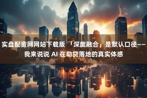实盘配资网网站下载版 「深度融合」是默认口径——我来说说 AI 在助贷落地的真实体感